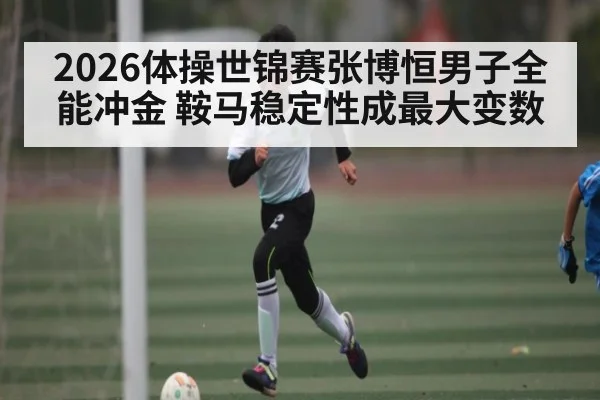 2026体操世锦赛张博恒男子全能冲金 鞍马稳定性成最大变数