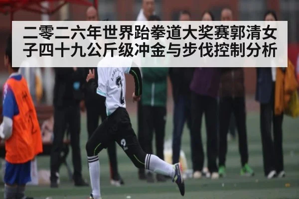二零二六年世界跆拳道大奖赛郭清女子四十九公斤级冲金与步伐控制分析